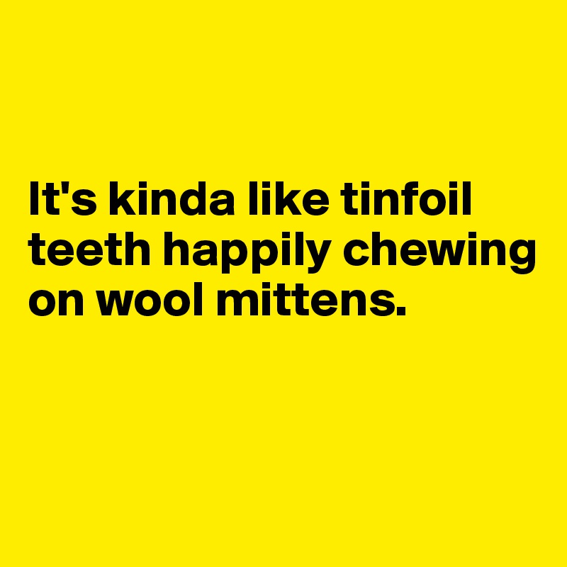 


It's kinda like tinfoil teeth happily chewing on wool mittens. 


