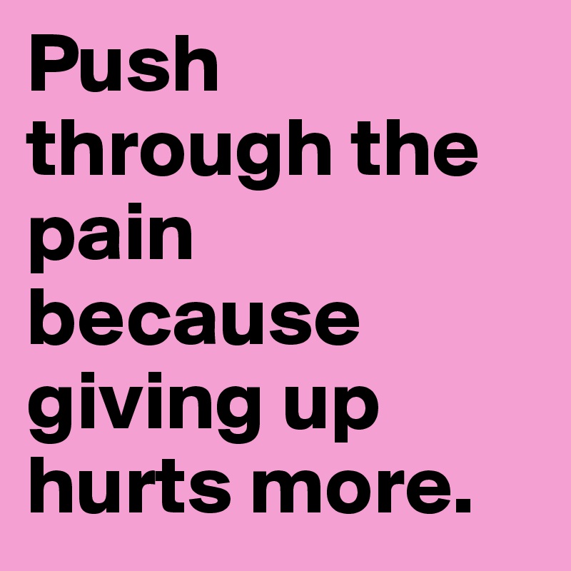 Push through the pain because giving up hurts more.