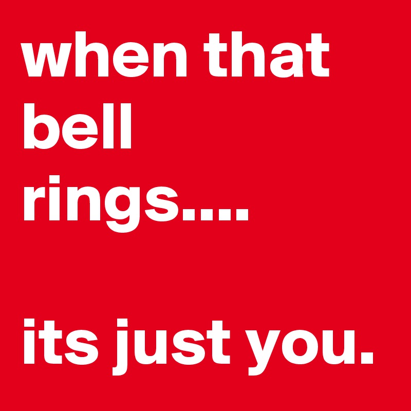 when that bell rings....

its just you. 