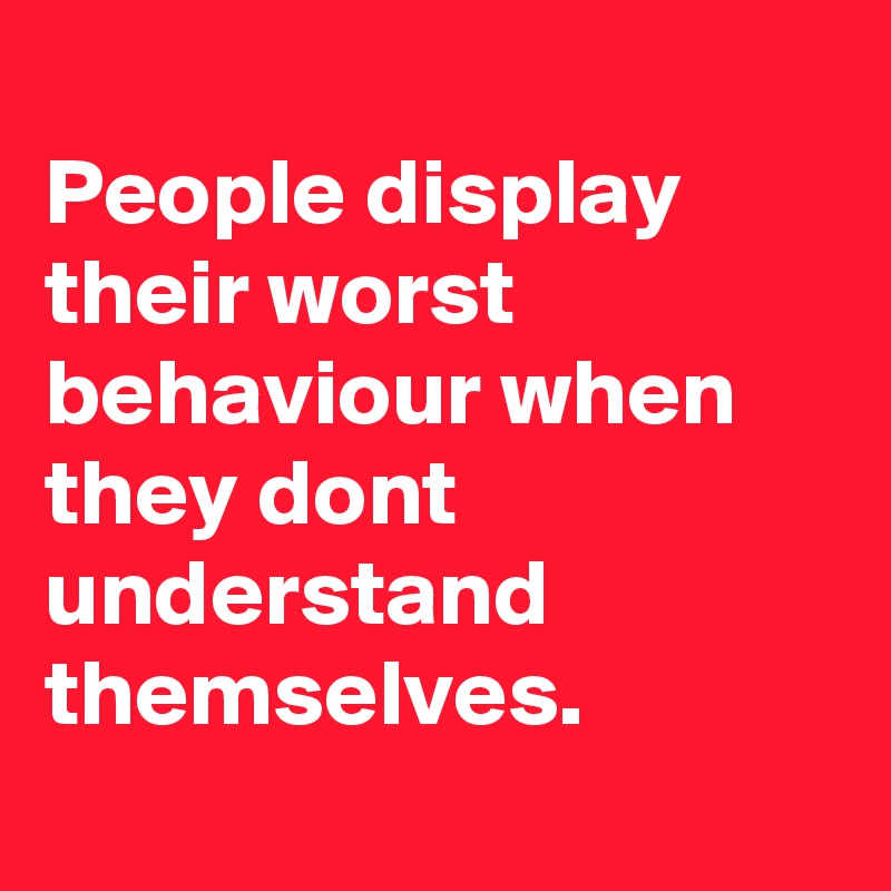 
People display their worst behaviour when they dont understand 
themselves. 
 