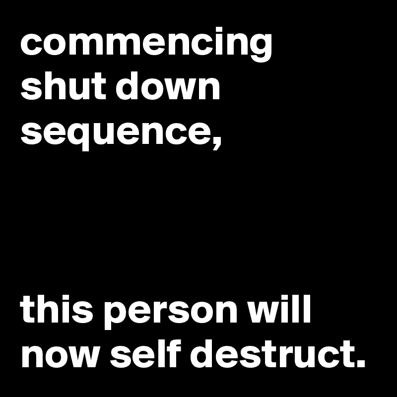 commencing shut down sequence, 



this person will now self destruct. 