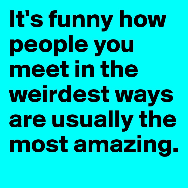 It's funny how people you meet in the weirdest ways are usually the most amazing. 