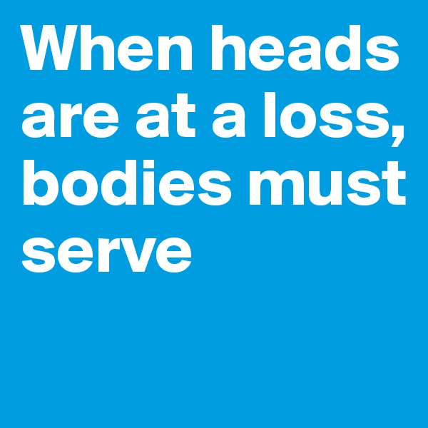 When heads are at a loss, 
bodies must serve
