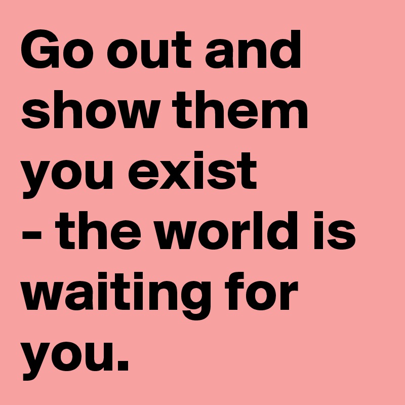 Go out and show them you exist
- the world is waiting for you. 