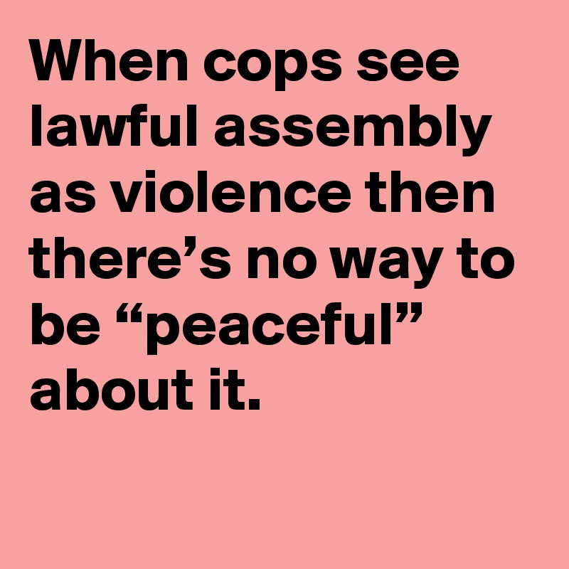 When cops see lawful assembly as violence then there’s no way to be “peaceful” about it.