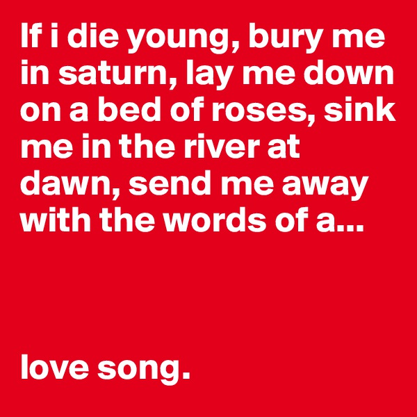 If i die young, bury me in saturn, lay me down on a bed of roses, sink me in the river at dawn, send me away with the words of a... 



love song.