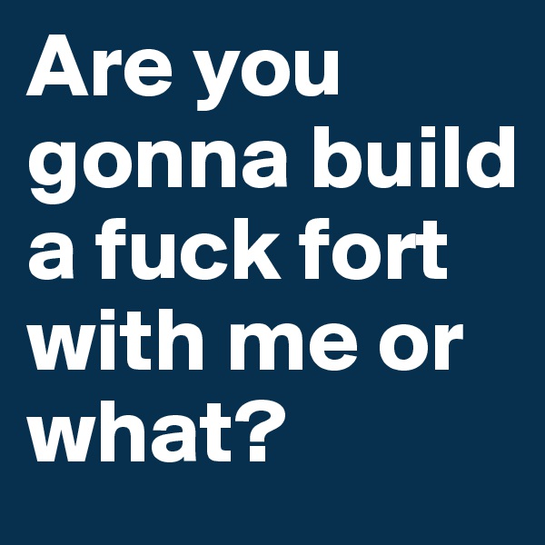 Are you gonna build a fuck fort with me or what?