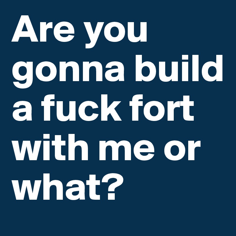 Are you gonna build a fuck fort with me or what?