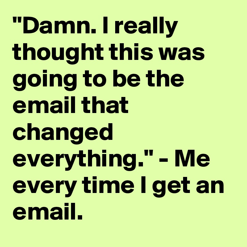 "Damn. I really thought this was going to be the email that changed everything." - Me every time I get an email.
