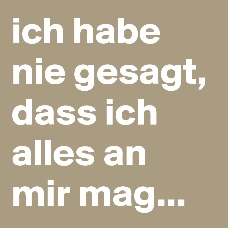 ich habe nie gesagt, dass ich alles an mir mag...