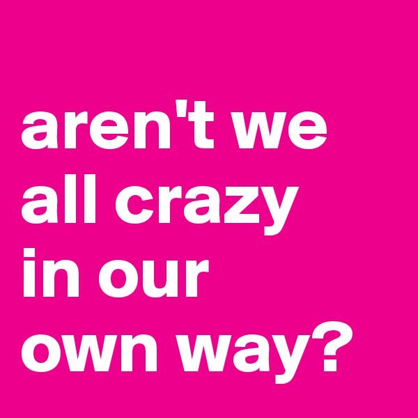 
aren't we all crazy 
in our 
own way?