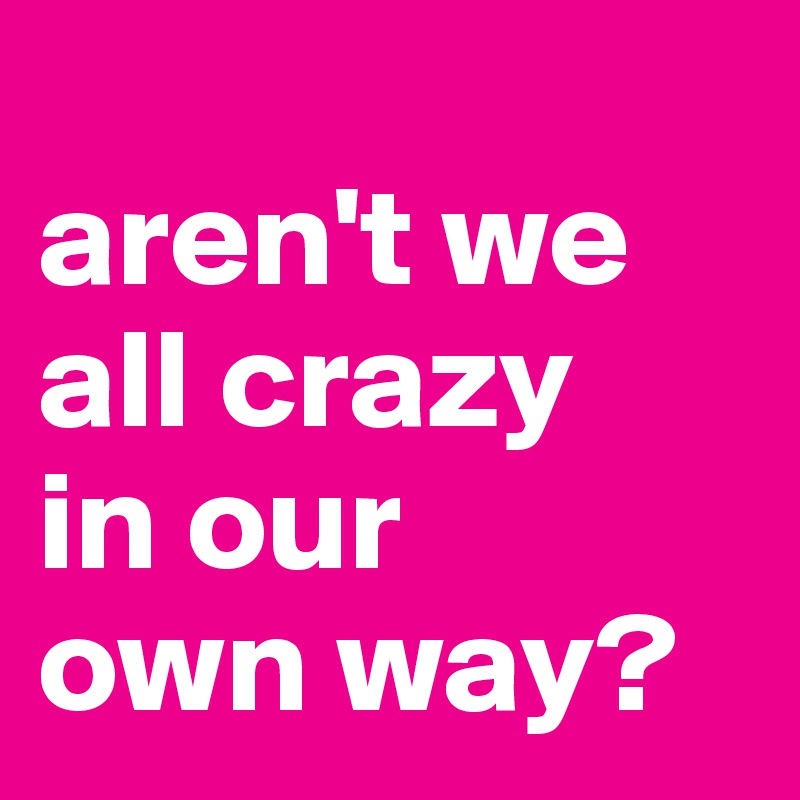 
aren't we all crazy 
in our 
own way?