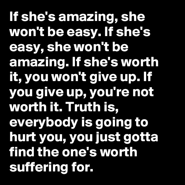 If she's amazing, she won't be easy. If she's easy, she won't be amazing. If she's worth it, you won't give up. If you give up, you're not worth it. Truth is, everybody is going to hurt you, you just gotta find the one's worth suffering for.
