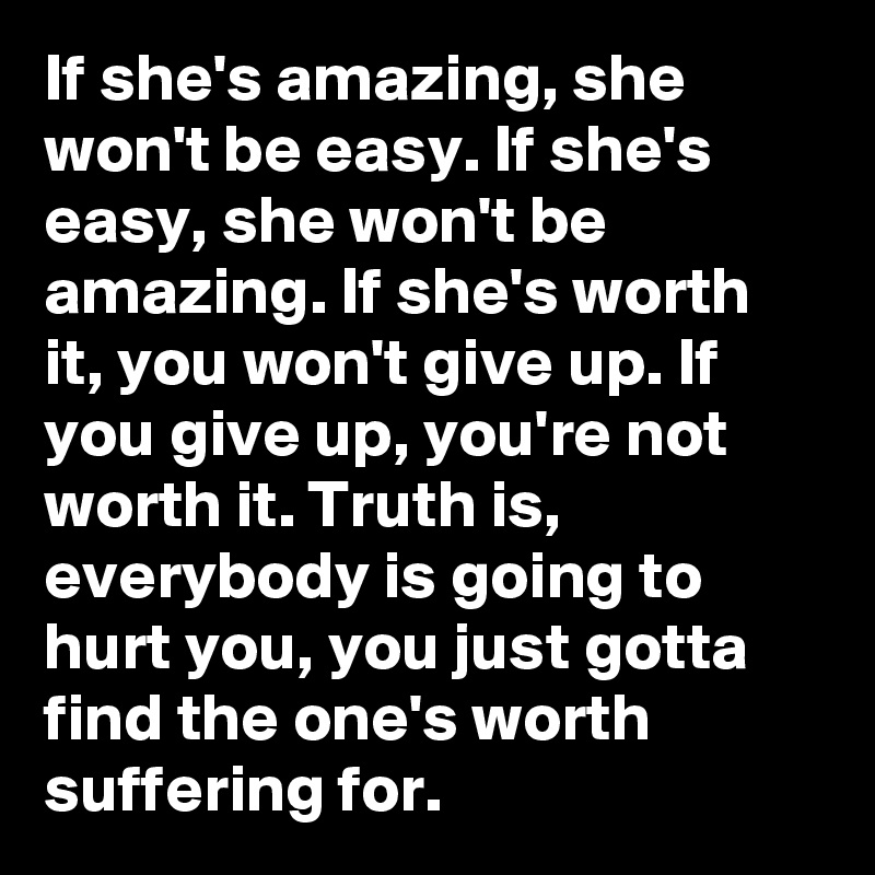 If she's amazing, she won't be easy. If she's easy, she won't be amazing. If she's worth it, you won't give up. If you give up, you're not worth it. Truth is, everybody is going to hurt you, you just gotta find the one's worth suffering for.