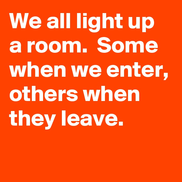 We all light up a room.  Some when we enter, others when they leave. 
