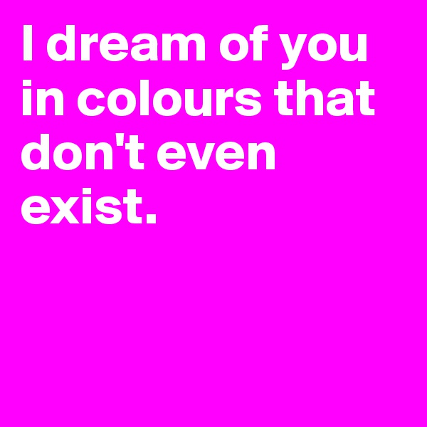 I dream of you in colours that don't even exist. 


