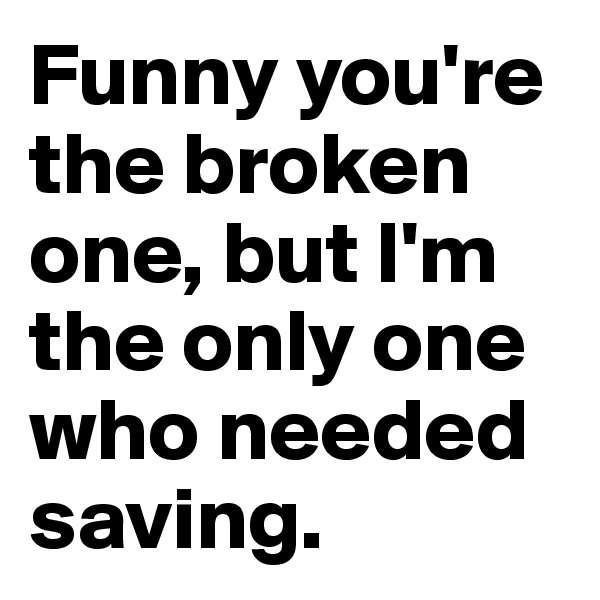 Funny you're the broken one, but I'm the only one who needed saving.