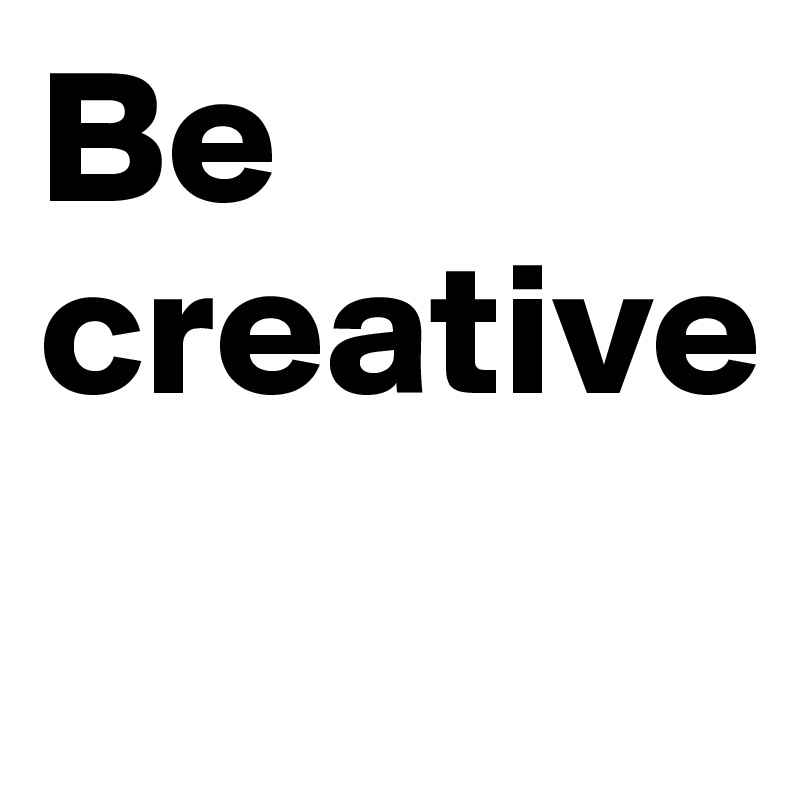 Be creative 
