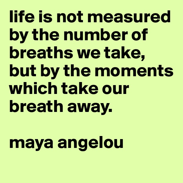 life is not measured by the number of breaths we take, but by the moments which take our breath away. 

maya angelou
