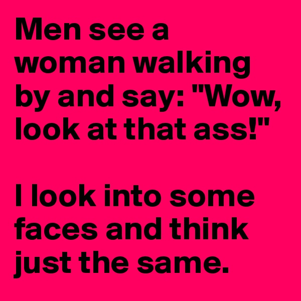 Men see a woman walking by and say: "Wow, look at that ass!"

I look into some faces and think just the same.
