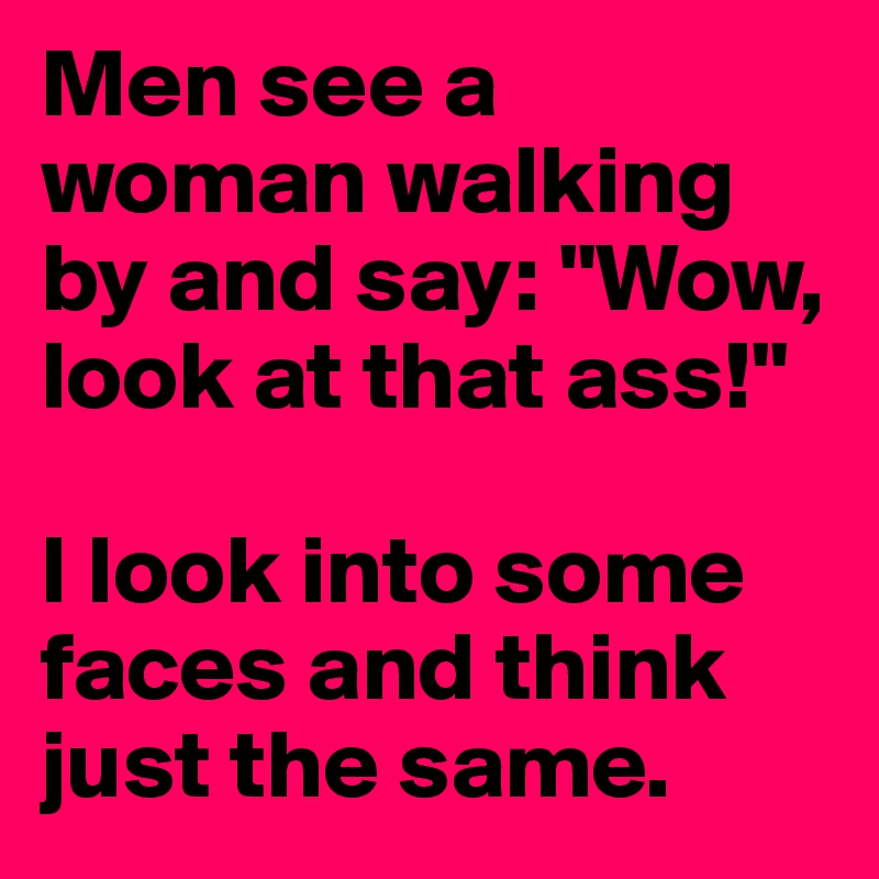 Men see a woman walking by and say: "Wow, look at that ass!"

I look into some faces and think just the same.