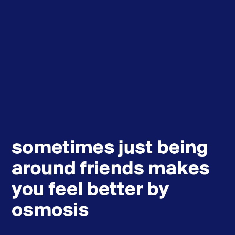 





sometimes just being around friends makes you feel better by osmosis