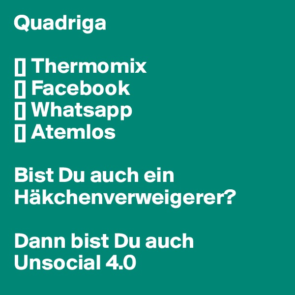 Quadriga

[] Thermomix
[] Facebook
[] Whatsapp
[] Atemlos

Bist Du auch ein Häkchenverweigerer?

Dann bist Du auch
Unsocial 4.0
