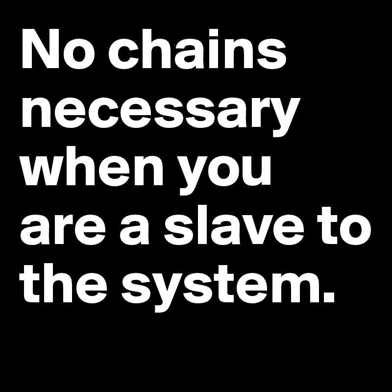 No chains necessary when you are a slave to the system.
