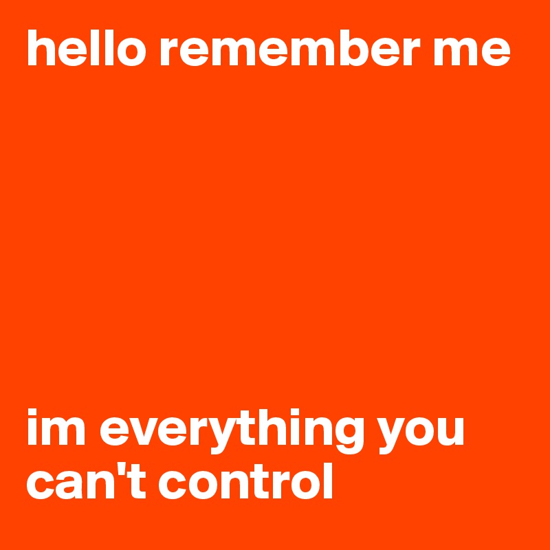 hello remember me 






im everything you can't control