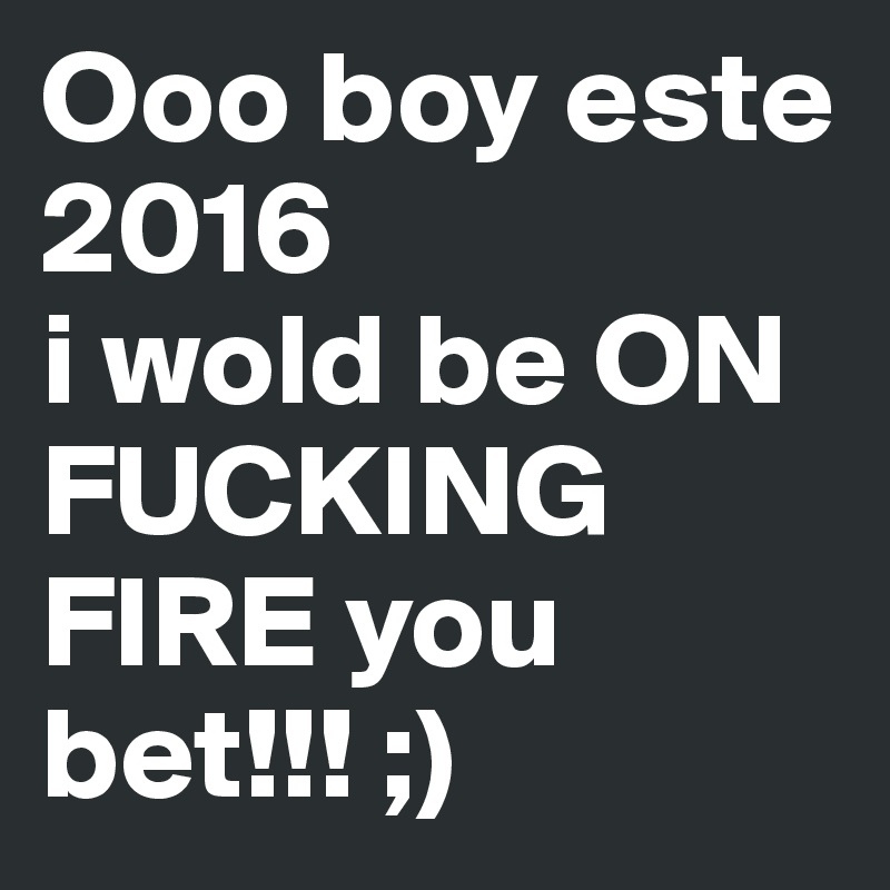 Ooo boy este        2016 
i wold be ON FUCKING FIRE you bet!!! ;) 