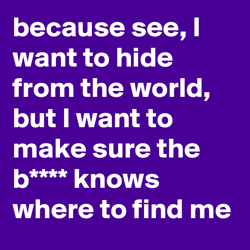 because see, I want to hide from the world, but I want to make sure the b**** knows where to find me