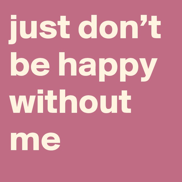 just don’t be happy without me