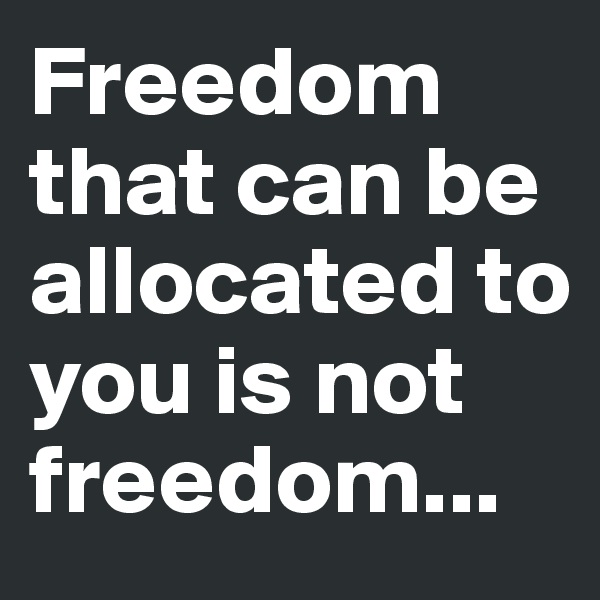Freedom that can be allocated to you is not freedom...