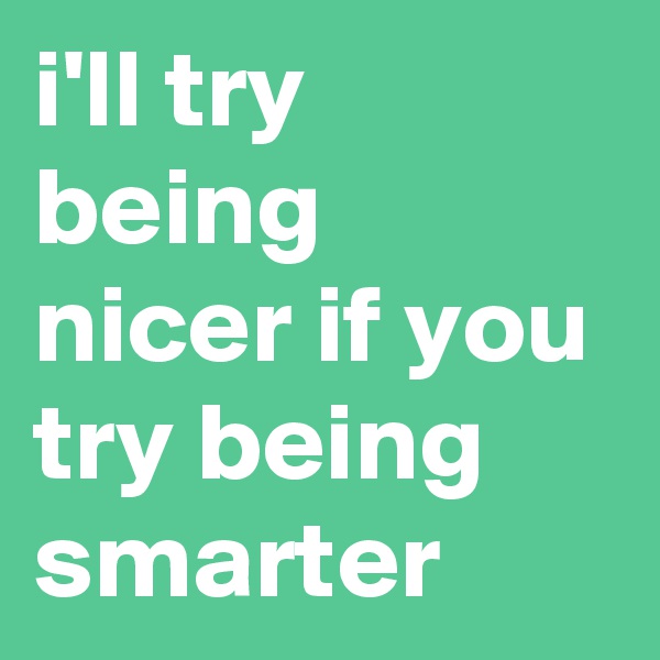 i'll try being nicer if you try being smarter