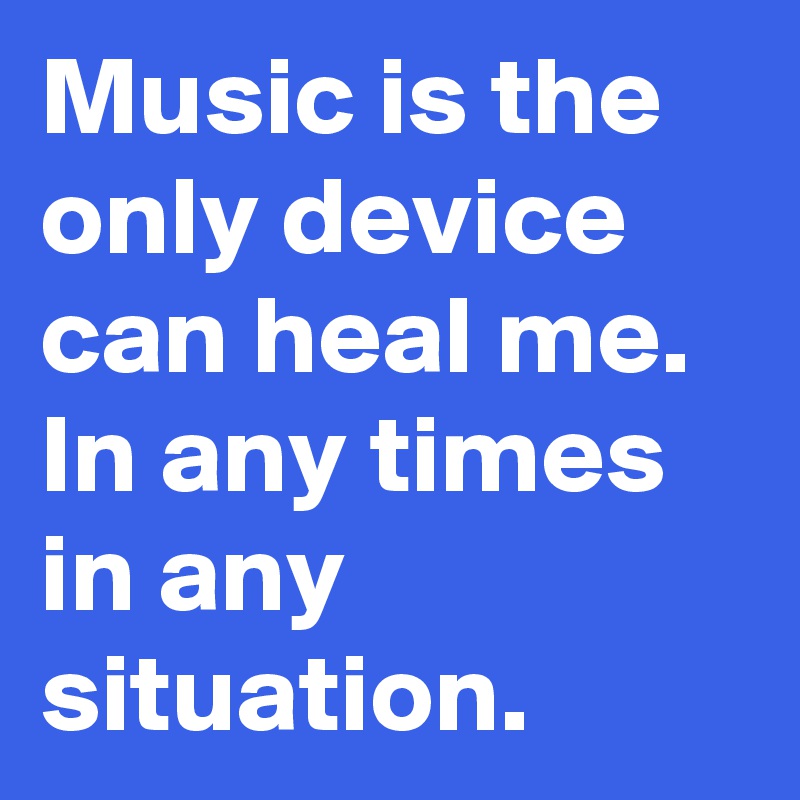 Music is the only device can heal me.
In any times in any situation.