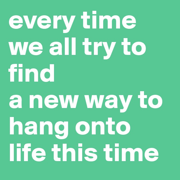 every time we all try to find
a new way to hang onto life this time