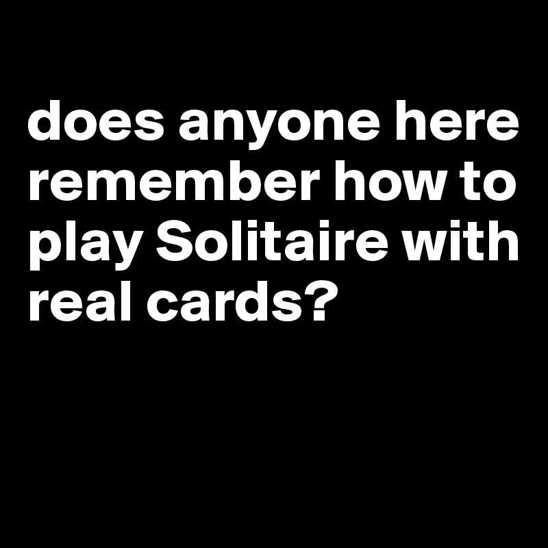 
does anyone here remember how to play Solitaire with real cards?


