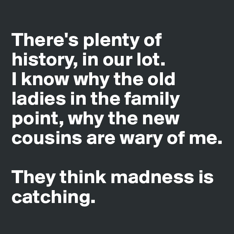 
There's plenty of history, in our lot. 
I know why the old ladies in the family point, why the new cousins are wary of me. 

They think madness is catching. 
