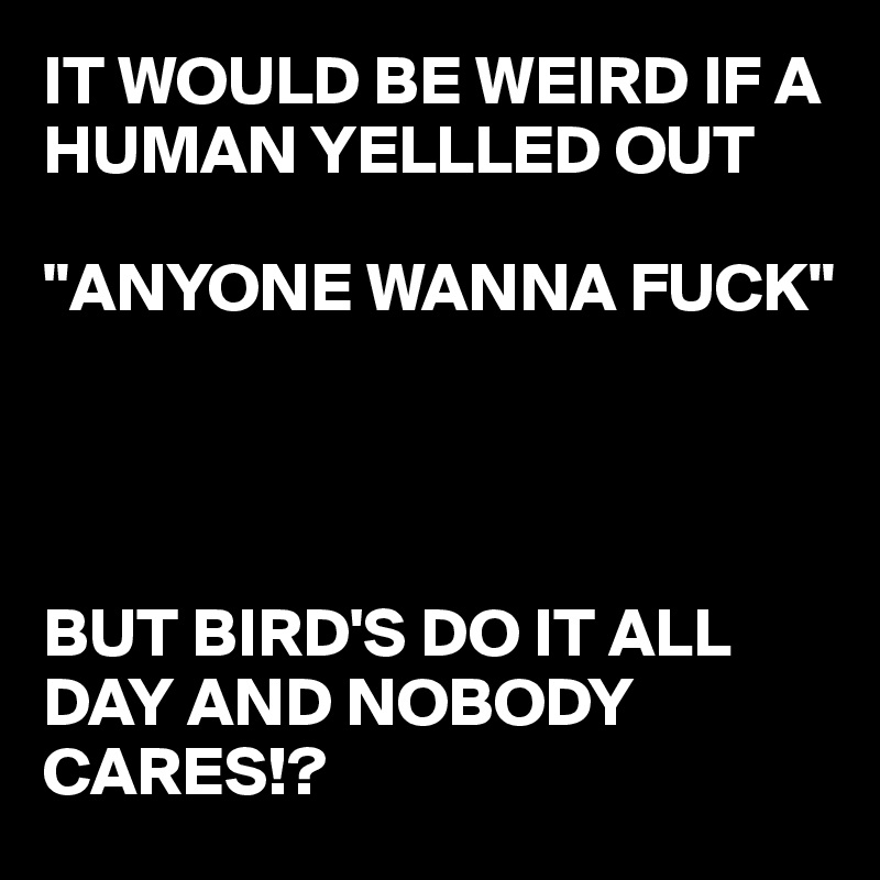 IT WOULD BE WEIRD IF A HUMAN YELLLED OUT 

"ANYONE WANNA FUCK"




BUT BIRD'S DO IT ALL DAY AND NOBODY CARES!?