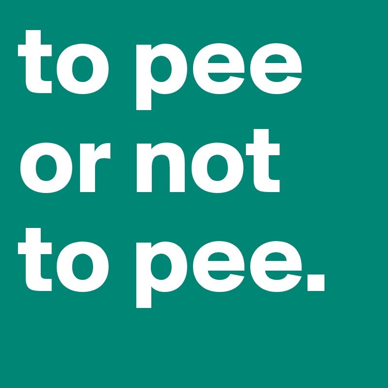 to pee or not to pee.