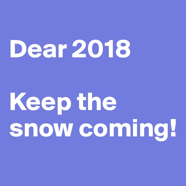 
Dear 2018

Keep the snow coming!
