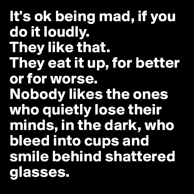 It's ok being mad, if you do it loudly. 
They like that. 
They eat it up, for better or for worse.
Nobody likes the ones who quietly lose their minds, in the dark, who bleed into cups and smile behind shattered glasses. 