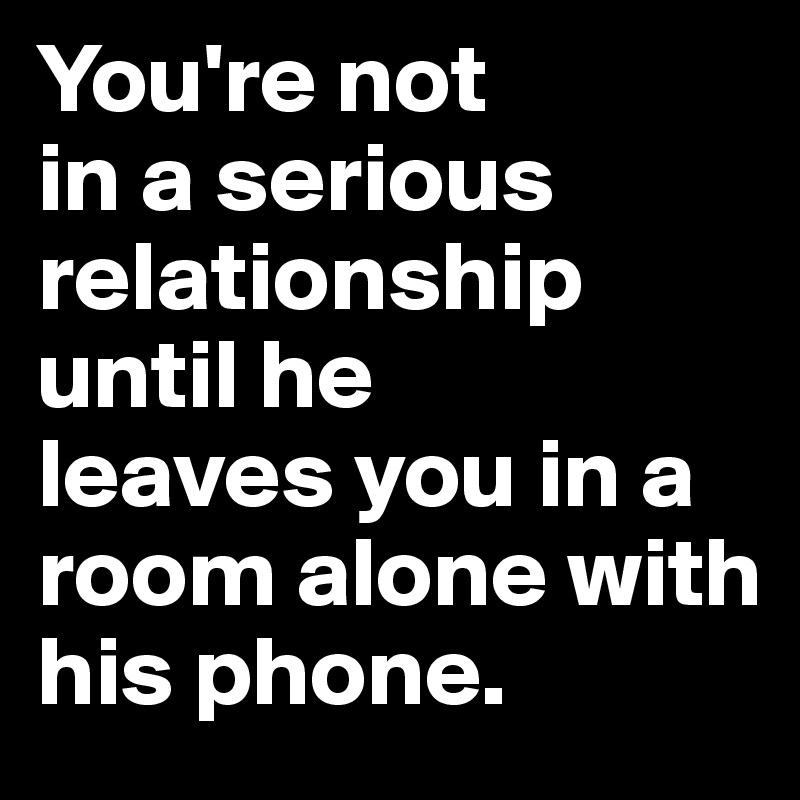 You're not 
in a serious relationship until he 
leaves you in a 
room alone with 
his phone.