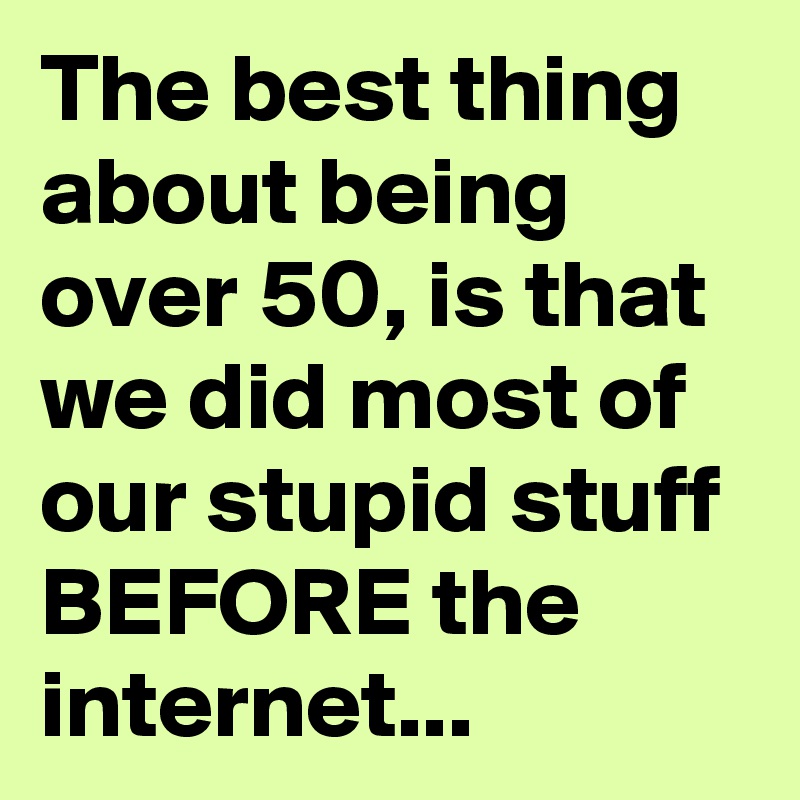 The best thing about being over 50, is that we did most of our stupid stuff BEFORE the internet...