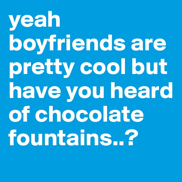 yeah boyfriends are pretty cool but have you heard of chocolate fountains..?