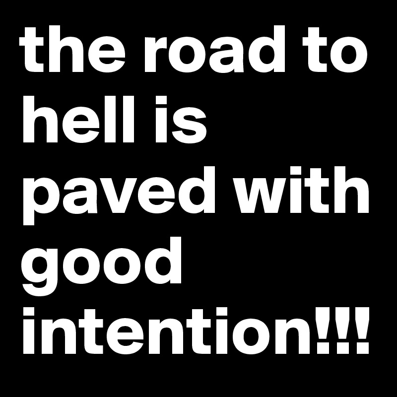 the road to hell is paved with good intention!!! 