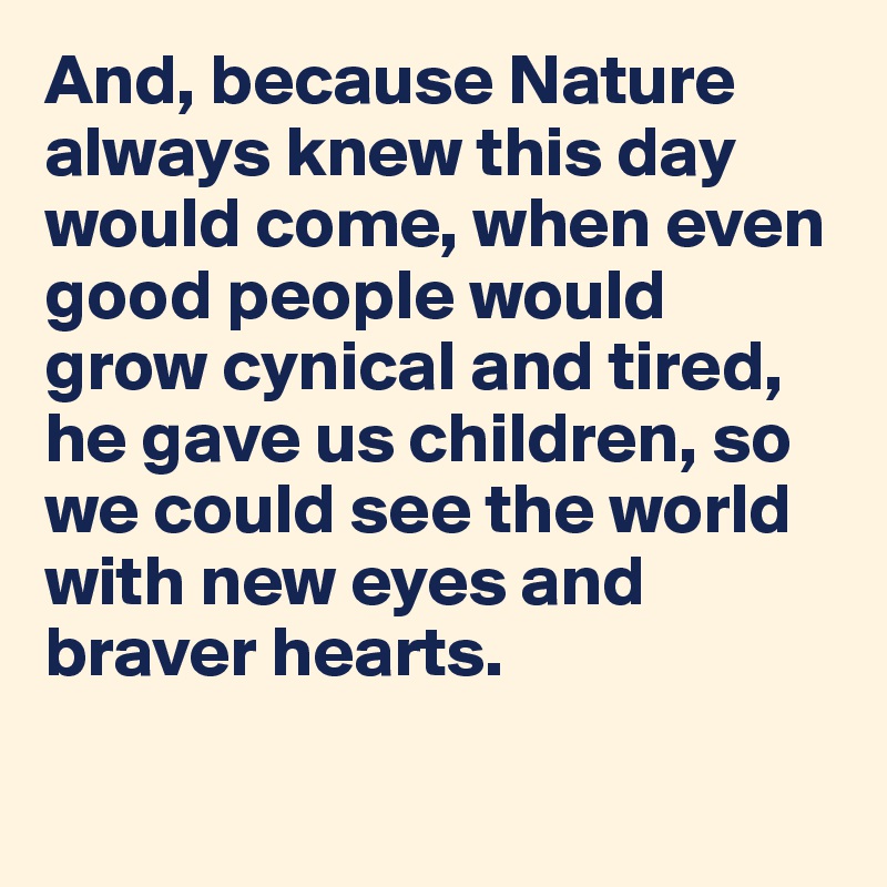 And, because Nature always knew this day would come, when even good people would grow cynical and tired, he gave us children, so we could see the world with new eyes and braver hearts. 

