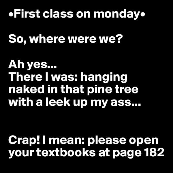 •First class on monday•

So, where were we?

Ah yes... 
There I was: hanging naked in that pine tree with a leek up my ass...


Crap! I mean: please open your textbooks at page 182 