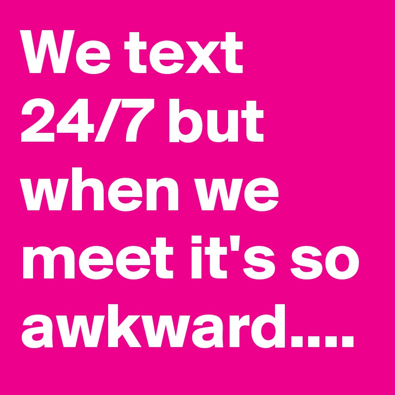 We text 24/7 but when we meet it's so awkward....