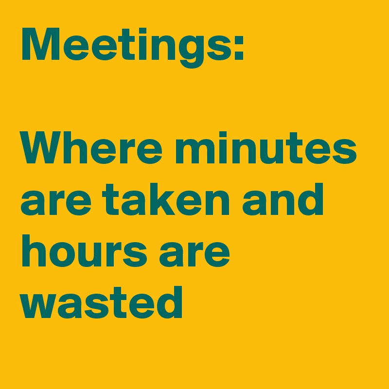 Meetings:

Where minutes are taken and hours are wasted
